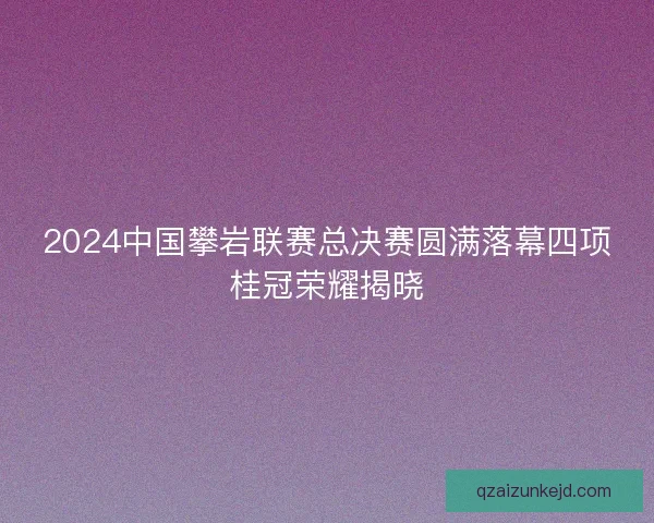 2024中国攀岩联赛总决赛圆满落幕四项桂冠荣耀揭晓