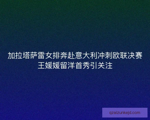加拉塔萨雷女排奔赴意大利冲刺欧联决赛王媛媛留洋首秀引关注